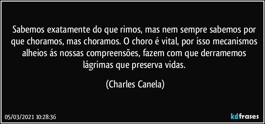 Sabemos exatamente do que rimos, mas nem sempre sabemos por que choramos, mas choramos. O choro é vital, por isso mecanismos alheios ás nossas compreensões, fazem com que derramemos lágrimas que preserva vidas. (Charles Canela)