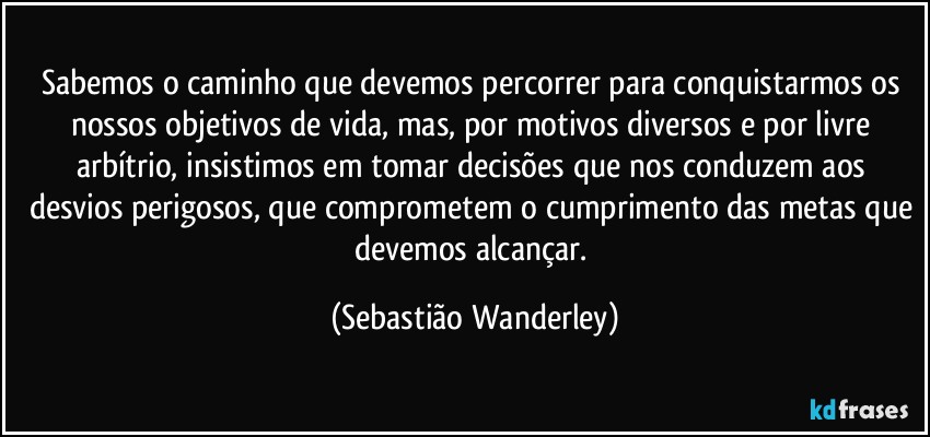 Sabemos o caminho que devemos percorrer para conquistarmos os nossos objetivos de vida, mas, por motivos diversos e por livre arbítrio, insistimos em tomar decisões que nos conduzem aos desvios perigosos, que comprometem o cumprimento das metas que devemos alcançar. (Sebastião Wanderley)