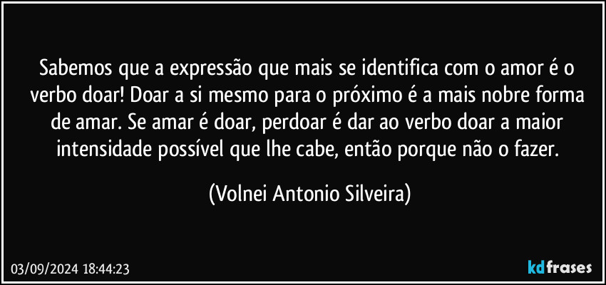 Sabemos que a expressão que mais se identifica com o amor é o verbo doar! Doar a si mesmo para o próximo é a mais nobre forma de amar. Se amar é doar, perdoar é dar ao verbo doar a maior intensidade possível que lhe cabe, então porque não o fazer. (Volnei Antonio Silveira)