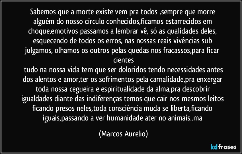 Sabemos que a morte existe vem pra todos ,sempre que  morre alguém do nosso círculo conhecidos,ficamos estarrecidos em choque,emotivos passamos a  lembrar  vê, só as qualidades deles, esquecendo  de todos os erros, nas nossas reais vivências sub julgamos, olhamos os outros  pelas quedas nos fracassos,para ficar cientes
 tudo na nossa vida tem que ser doloridos tendo necessidades antes dos alentos e amor,ter os sofrimentos pela carnalidade,pra enxergar toda nossa cegueira e espiritualidade da alma,pra descobrir igualdades diante das indiferenças temos que cair nos mesmos leitos ficando presos neles,toda consciência muda se liberta,ficando iguais,passando a ver humanidade ater no animais..ma (Marcos Aurelio)