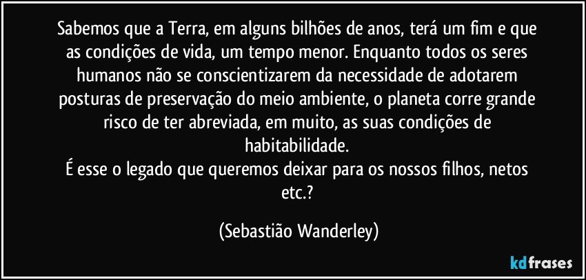 Sabemos que a Terra, em alguns bilhões de anos, terá um fim e que as condições de vida, um tempo menor. Enquanto todos os seres humanos não se conscientizarem da necessidade de adotarem posturas de preservação do meio ambiente, o planeta corre grande risco de ter abreviada, em muito, as suas condições de habitabilidade. 
É esse o legado que queremos deixar para os nossos filhos, netos etc.? (Sebastião Wanderley)