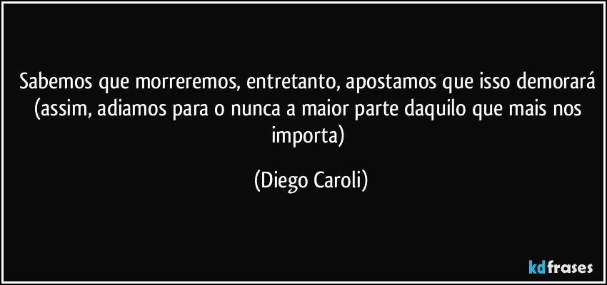 Sabemos que morreremos, entretanto, apostamos que isso demorará (assim, adiamos para o nunca a maior parte daquilo que mais nos importa) (Diego Caroli)