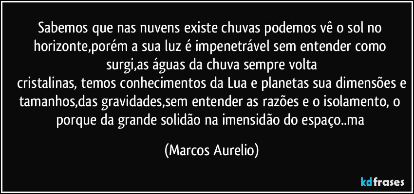 Sabemos que nas nuvens existe chuvas podemos  vê o sol no horizonte,porém a sua luz é impenetrável sem entender como surgi,as águas da chuva sempre volta
 cristalinas, temos conhecimentos da Lua e planetas sua dimensões e tamanhos,das gravidades,sem entender as razões e o isolamento, o porque  da grande solidão na imensidão do espaço..ma (Marcos Aurelio)