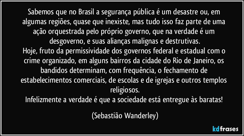 Sabemos que no Brasil a segurança pública é um desastre ou, em algumas regiões, quase que inexiste, mas tudo isso faz parte de uma ação orquestrada pelo próprio governo, que na verdade é um desgoverno, e suas alianças malignas e destrutivas.
Hoje, fruto da permissividade dos governos federal e estadual com o crime organizado, em alguns bairros da cidade do Rio de Janeiro, os bandidos determinam, com frequência, o fechamento de estabelecimentos comerciais, de escolas e de igrejas e outros templos religiosos.
Infelizmente a verdade é que a sociedade está entregue às baratas! (Sebastião Wanderley)