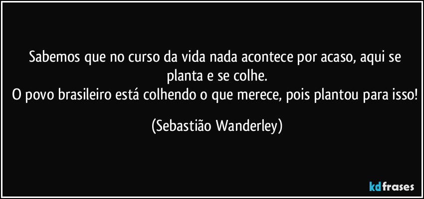 Sabemos que no curso da vida nada acontece por acaso, aqui se planta e se colhe.
O povo brasileiro está colhendo o que merece, pois plantou para isso! (Sebastião Wanderley)