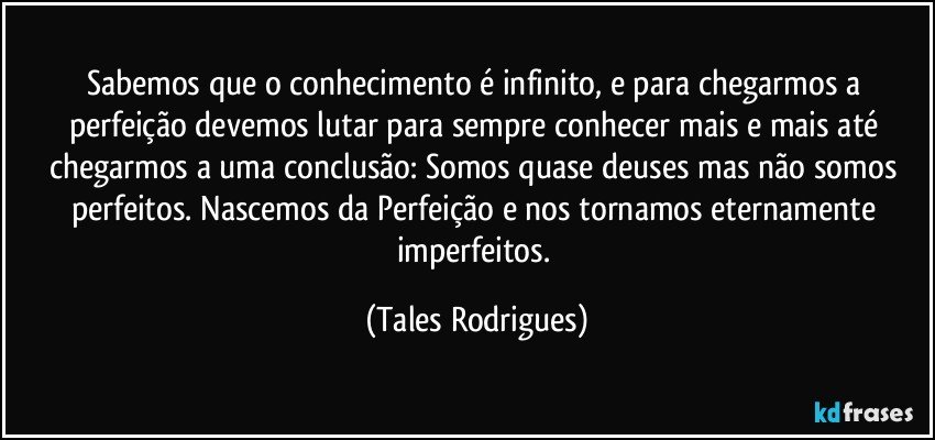 Sabemos que o conhecimento é infinito, e para chegarmos a perfeição devemos lutar para sempre conhecer mais e mais até chegarmos a uma conclusão: Somos quase deuses mas não somos perfeitos. Nascemos da Perfeição e nos tornamos eternamente imperfeitos. (Tales Rodrigues)