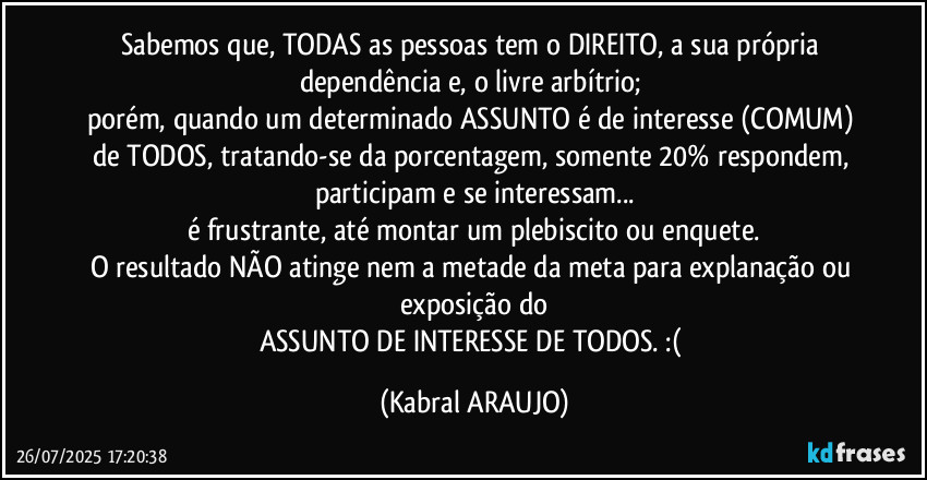 Sabemos que, TODAS as pessoas tem o DIREITO, a sua própria dependência e, o livre arbítrio; 
porém, quando um determinado ASSUNTO é de interesse (COMUM) de TODOS, tratando-se da porcentagem, somente 20% respondem, participam e se interessam...
é frustrante, até montar um plebiscito ou enquete.
O resultado NÃO atinge nem a metade da meta para explanação ou exposição do
ASSUNTO DE INTERESSE DE TODOS. :( (KABRAL ARAUJO)