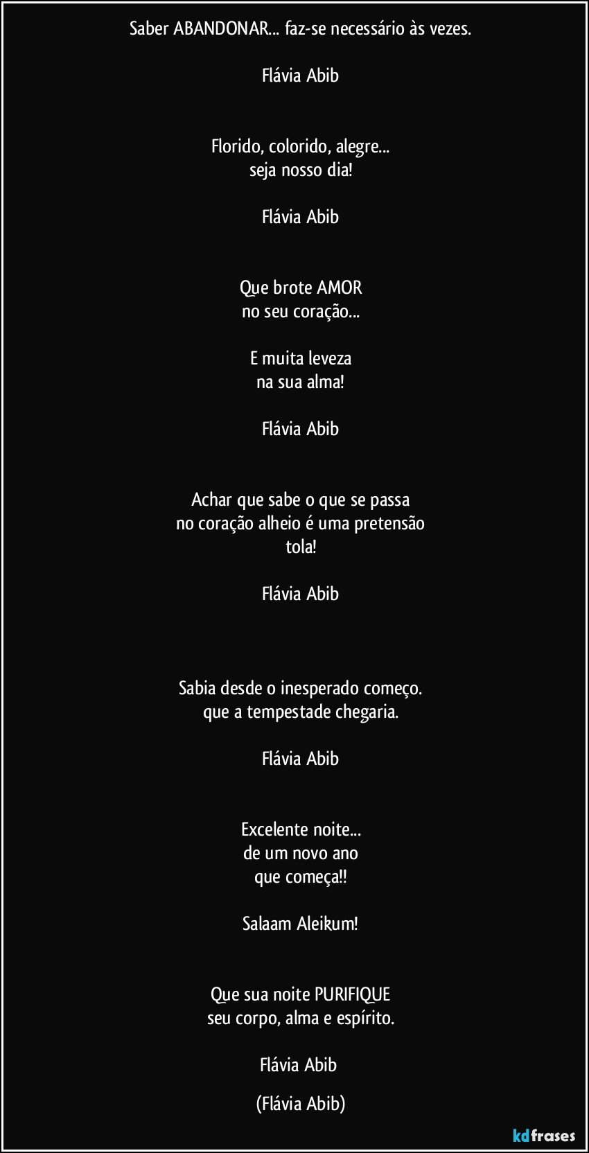 Saber ABANDONAR... faz-se necessário às vezes.

Flávia Abib


Florido, colorido, alegre...
seja nosso dia!

Flávia Abib


Que brote AMOR
no seu coração...

E muita leveza
na sua alma!

Flávia Abib


Achar que sabe o que se passa
no coração alheio é uma pretensão
tola!

Flávia Abib



Sabia desde o inesperado começo.
que a tempestade chegaria.

Flávia Abib


Excelente noite...
de um novo ano
que começa!!

Salaam Aleikum!


Que sua noite PURIFIQUE
seu corpo, alma e espírito.

Flávia Abib (Flávia Abib)