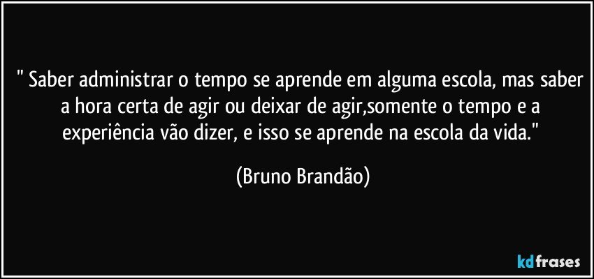 " Saber administrar o tempo se aprende em alguma escola, mas saber a hora certa de agir ou deixar de agir,somente o tempo e a experiência vão dizer, e isso se aprende na escola da vida." (Bruno Brandão)