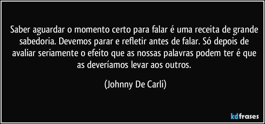 Saber aguardar o momento certo para falar é uma receita de grande sabedoria. Devemos parar e refletir antes de falar. Só depois de avaliar seriamente o efeito que as nossas palavras podem ter é que as deveríamos levar aos outros. (Johnny De Carli)