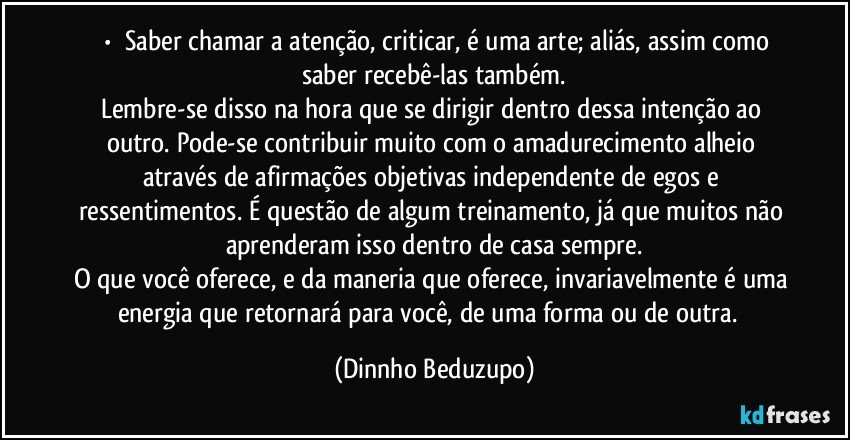 ⚜️•  ❝Saber chamar a atenção, criticar, é uma arte; aliás, assim como saber recebê-las também.
Lembre-se disso na hora que se dirigir dentro dessa intenção ao outro. Pode-se contribuir muito com o amadurecimento alheio através de afirmações objetivas independente de egos e ressentimentos. É questão de algum treinamento, já que muitos não aprenderam isso dentro de casa sempre.
O que você oferece, e da maneria que oferece, invariavelmente é uma energia que retornará para você, de uma forma ou de outra.❞ (Dinnho Beduzupo)