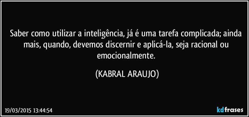 Saber como utilizar a inteligência, já é uma tarefa complicada; ainda mais, quando, devemos discernir e aplicá-la, seja racional ou emocionalmente. (KABRAL ARAUJO)