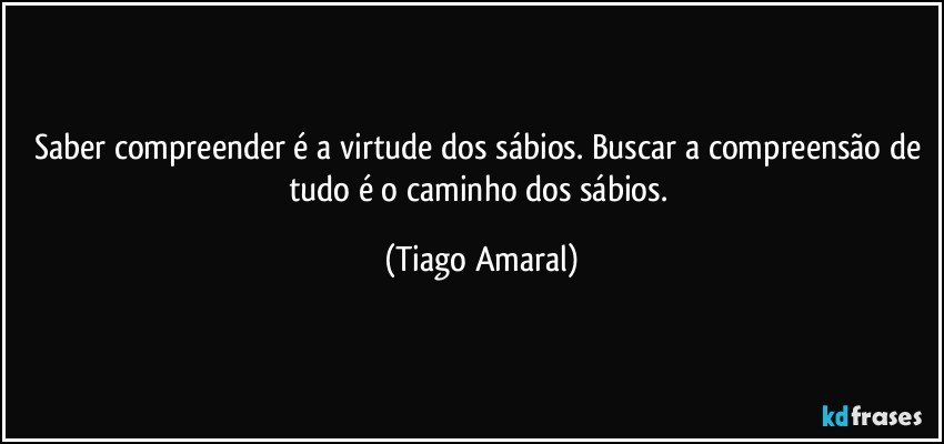 Saber compreender é a virtude dos sábios. Buscar a compreensão de tudo é o caminho dos sábios. (Tiago Amaral)