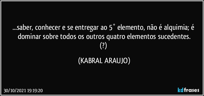 ...saber, conhecer e se entregar ao 5° elemento, não é alquimia; é dominar sobre todos os outros quatro elementos sucedentes.
(?) (KABRAL ARAUJO)