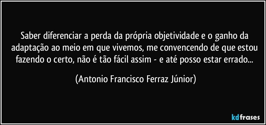 Saber diferenciar a perda da própria objetividade e o ganho da adaptação ao meio em que vivemos, me convencendo de que estou fazendo o certo, não é tão fácil assim - e até posso estar errado... (Antonio Francisco Ferraz Júnior)