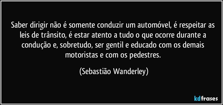 Saber dirigir não é somente conduzir um automóvel, é respeitar as leis de trânsito, é estar atento a tudo o que ocorre durante a condução e, sobretudo, ser gentil e educado com os demais motoristas e com os pedestres. (Sebastião Wanderley)