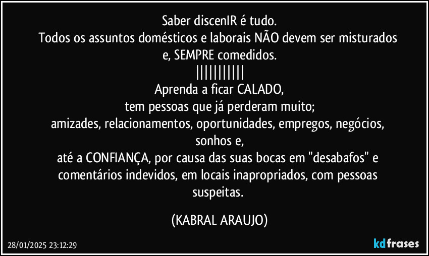 Saber discenIR  é tudo.
Todos os assuntos domésticos e laborais NÃO devem ser misturados e, SEMPRE comedidos.
|||||||||||
Aprenda a ficar CALADO,
tem pessoas que já perderam muito;
amizades, relacionamentos, oportunidades, empregos, negócios, sonhos e,
até a CONFIANÇA, por causa das suas bocas em "desabafos" e comentários indevidos, em locais inapropriados, com pessoas suspeitas. (KABRAL ARAUJO)