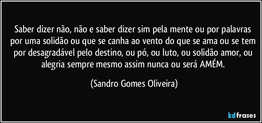 Saber dizer não, não e saber dizer sim pela mente ou por palavras por uma solidão ou que se canha ao vento do que se ama ou se tem por desagradável pelo destino, ou pó, ou luto, ou solidão amor, ou alegria sempre mesmo assim nunca ou será AMÉM. (Sandro Gomes Oliveira)