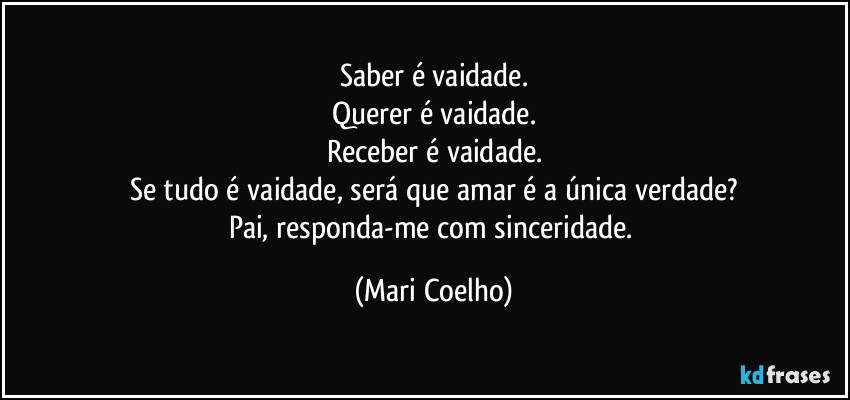 Saber é vaidade.
Querer é vaidade.
Receber é vaidade.
Se tudo é vaidade, será que amar é a única verdade?
Pai, responda-me com sinceridade. (Mari Coelho)