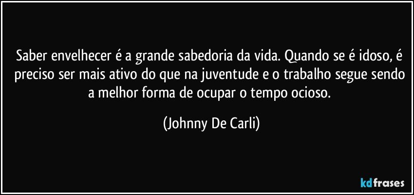 Saber envelhecer é a grande sabedoria da vida. Quando se é idoso, é preciso ser mais ativo do que na juventude e o trabalho segue sendo a melhor forma de ocupar o tempo ocioso. (Johnny De Carli)