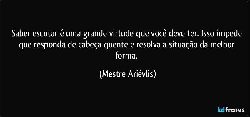 Saber escutar é uma grande virtude que você deve ter. Isso impede que responda de cabeça quente e resolva a situação da melhor forma. (Mestre Ariévlis)