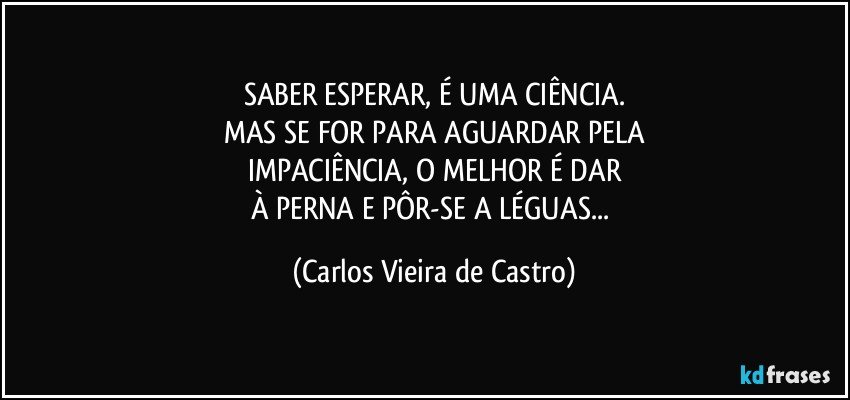 SABER ESPERAR, É UMA CIÊNCIA.
MAS SE FOR PARA AGUARDAR PELA
IMPACIÊNCIA, O MELHOR É DAR
À PERNA E PÔR-SE A LÉGUAS... (Carlos Vieira de Castro)