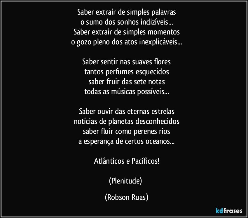 Saber extrair de simples palavras
o sumo dos sonhos indizíveis...
Saber extrair de simples momentos
o gozo pleno dos atos inexplicáveis...

Saber sentir nas suaves flores
tantos perfumes esquecidos
saber fruir das sete notas
todas as músicas possíveis...

Saber ouvir das eternas estrelas
notícias de planetas desconhecidos
saber fluir como perenes rios
a esperança de certos oceanos...

Atlânticos e Pacíficos!

(Plenitude) (Robson Ruas)