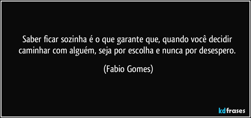 Saber ficar sozinha é o que garante que, quando você decidir caminhar com alguém, seja por escolha e nunca por desespero. (Fabio Gomes)