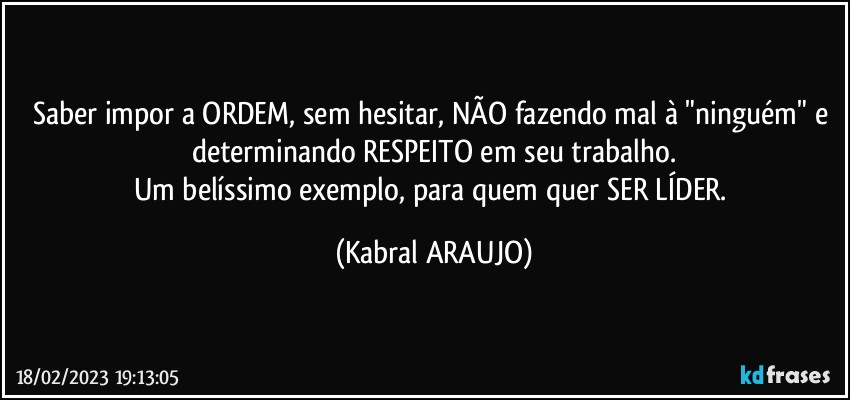 Saber impor a ORDEM, sem hesitar, NÃO fazendo mal à "ninguém" e determinando RESPEITO em seu trabalho.
Um belíssimo exemplo, para quem quer SER LÍDER. (KABRAL ARAUJO)