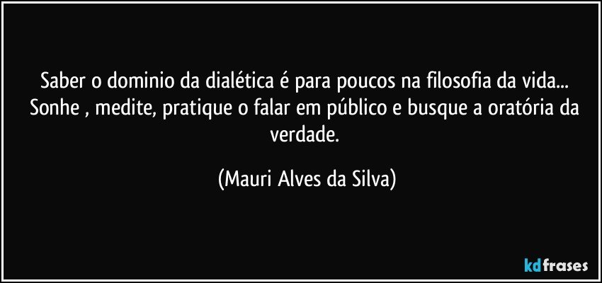 Saber o dominio da dialética é para poucos na filosofia da vida... Sonhe , medite, pratique o falar em público e busque a oratória da verdade. (Mauri Alves da Silva)