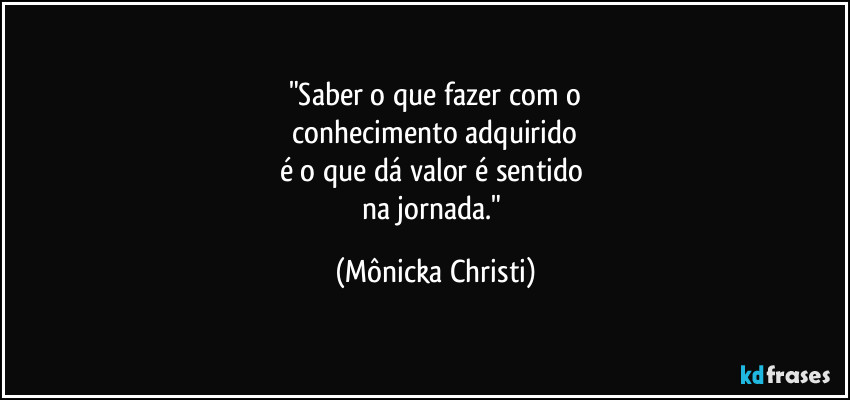 "Saber o que fazer com o
 conhecimento adquirido 
é o que dá valor é sentido 
na jornada." (Mônicka Christi)