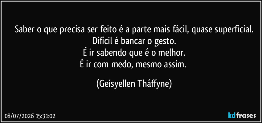 Saber o que precisa ser feito é a parte mais fácil, quase superficial.
Difícil é bancar o gesto.
É ir sabendo que é o melhor.
É ir com medo, mesmo assim. (Geisyellen Tháffyne)