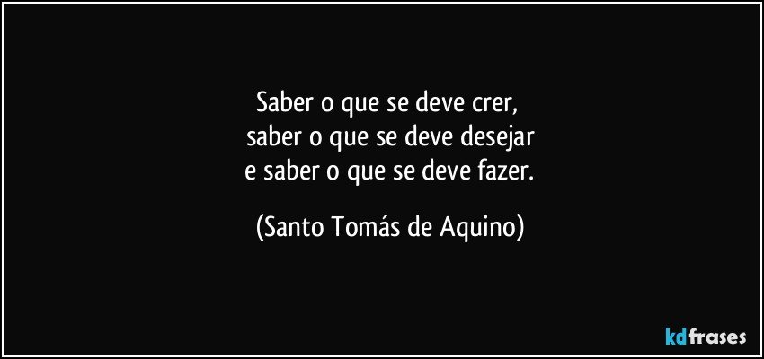 Saber o que se deve crer, 
saber o que se deve desejar
 e saber o que se deve fazer. (Santo Tomás de Aquino)