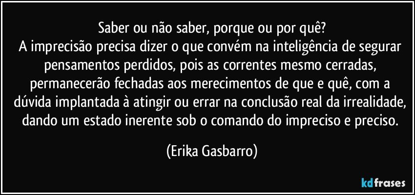 Saber ou não saber, porque ou por quê?
A imprecisão precisa dizer o que convém na inteligência de segurar pensamentos perdidos, pois as correntes mesmo cerradas, permanecerão fechadas aos merecimentos de que e quê, com a dúvida implantada à atingir ou errar na conclusão real da irrealidade, dando um estado inerente sob o comando do impreciso e preciso. (Erika Gasbarro)