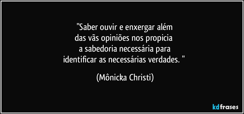 "Saber ouvir e enxergar além
das vãs opiniões nos propicia 
a sabedoria necessária para
identificar as necessárias verdades. " (Mônicka Christi)