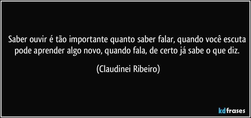 Saber ouvir é tão importante quanto saber falar, quando você escuta pode aprender algo novo, quando fala, de certo já sabe o que diz. (Claudinei Ribeiro)