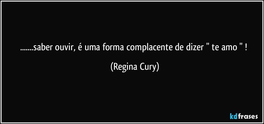 ...saber ouvir,  é uma forma complacente  de dizer  "   te amo " ! (Regina Cury)