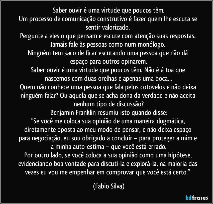 Saber ouvir é uma virtude que poucos têm.
Um processo de comunicação construtivo é fazer quem lhe escuta se sentir valorizado. 
Pergunte a eles o que pensam e escute com atenção suas respostas. Jamais fale às pessoas como num monólogo. 
Ninguém tem saco de ficar escutando uma pessoa que não dá espaço para outros opinarem.
Saber ouvir é uma virtude que poucos têm. Não é à toa que nascemos com duas orelhas e apenas uma boca…
Quem não conhece uma pessoa que fala pelos cotovelos e não deixa ninguém falar? Ou aquela que se acha dona da verdade e não aceita nenhum tipo de discussão?
Benjamin Franklin resumiu isto quando disse:
“Se você me coloca sua opinião de uma maneira dogmática, diretamente oposta ao meu modo de pensar, e não deixa espaço para negociação, eu sou obrigado a concluir – para proteger a mim e a minha auto-estima – que você está errado.
Por outro lado, se você coloca a sua opinião como uma hipótese, evidenciando boa vontade para discuti-la e explorá-la, na maioria das vezes eu vou me empenhar em comprovar que você está certo.” (Fabio Silva)