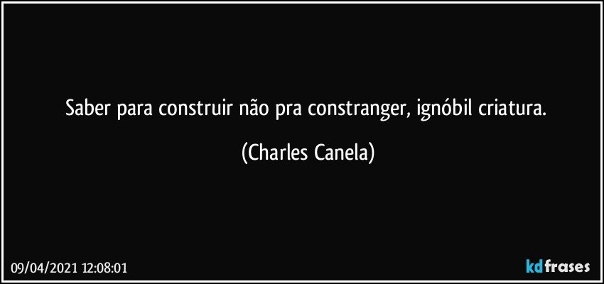 Saber para construir não pra constranger, ignóbil criatura. (Charles Canela)