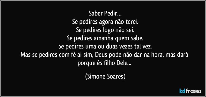 Saber Pedir…
Se pedires agora não terei.
Se pedires logo não sei.
Se pedires amanha quem sabe.
Se pedires uma ou duas vezes tal vez.
Mas se pedires com fé ai sim, Deus pode não dar na hora, mas dará  porque és filho Dele... (Simone Soares)