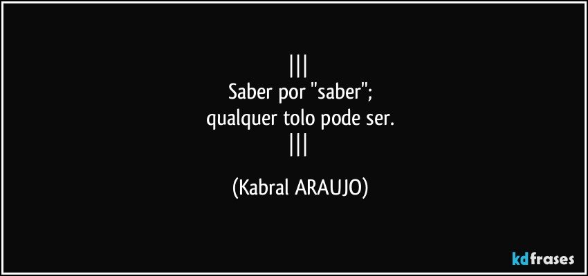  
Saber por "saber";
qualquer tolo pode ser.
 (KABRAL ARAUJO)