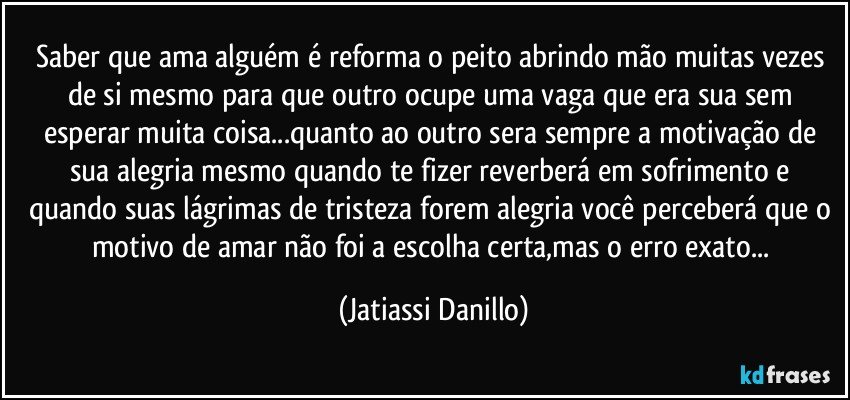 Saber que ama alguém é reforma o peito abrindo mão muitas vezes de si mesmo para que outro ocupe uma vaga que era sua sem esperar muita coisa...quanto ao outro sera sempre a motivação de sua alegria mesmo quando te fizer reverberá em sofrimento e quando suas lágrimas de tristeza forem alegria você perceberá que o motivo de amar não foi a escolha certa,mas o erro exato... (Jatiassi Danillo)