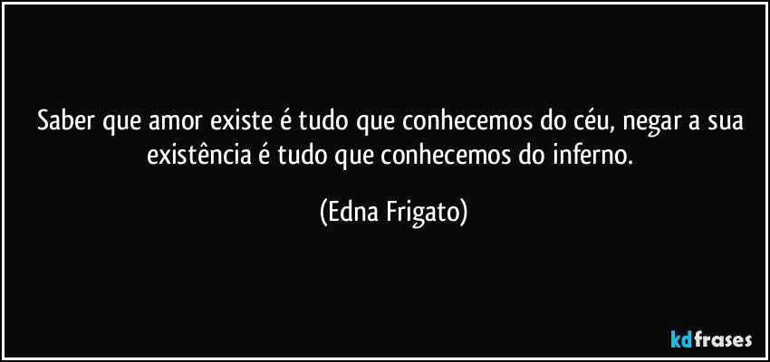Saber que amor existe é tudo que conhecemos do céu, negar a sua existência é tudo que conhecemos do inferno. (Edna Frigato)