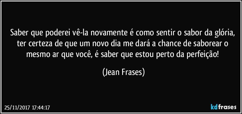 Saber que poderei vê-la novamente é como sentir o sabor da glória, ter certeza de que um novo dia me dará a chance de saborear o mesmo ar que você, é saber que estou perto da perfeição! (Jean Frases)