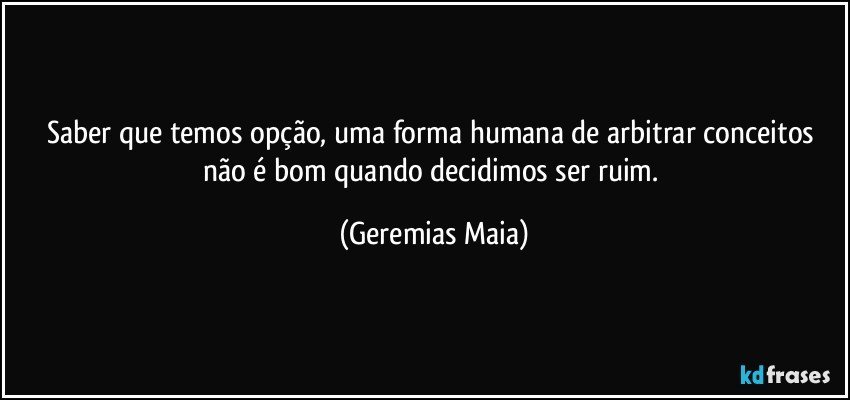 Saber que  temos opção, uma forma humana de arbitrar conceitos não é bom quando decidimos ser ruim. (Geremias Maia)