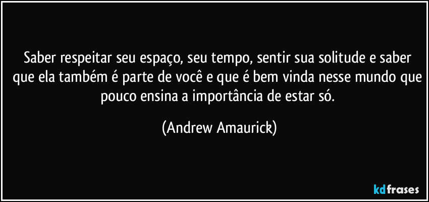 Saber respeitar seu espaço, seu tempo, sentir sua solitude e saber que ela também é parte de você e que é bem vinda nesse mundo que pouco ensina a importância de estar só. (Andrew Amaurick)