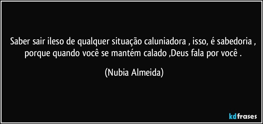 Saber  sair ileso de qualquer situação caluniadora , isso, é sabedoria , porque quando você se mantém calado ,Deus fala por você . (Nubia Almeida)