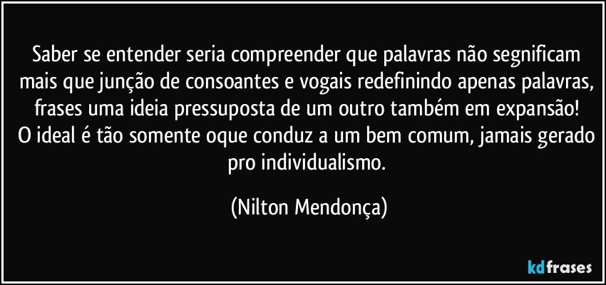 Saber se entender seria compreender que palavras não segnificam mais que junção de consoantes e vogais redefinindo apenas palavras, frases uma ideia pressuposta de um outro também em expansão! 
O ideal é tão somente oque conduz a um bem comum, jamais gerado pro individualismo. (Nilton Mendonça)