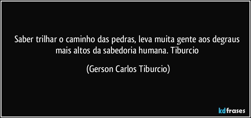 Saber trilhar o caminho das pedras, leva muita gente aos degraus mais altos da sabedoria humana. Tiburcio (Gerson Carlos Tiburcio)