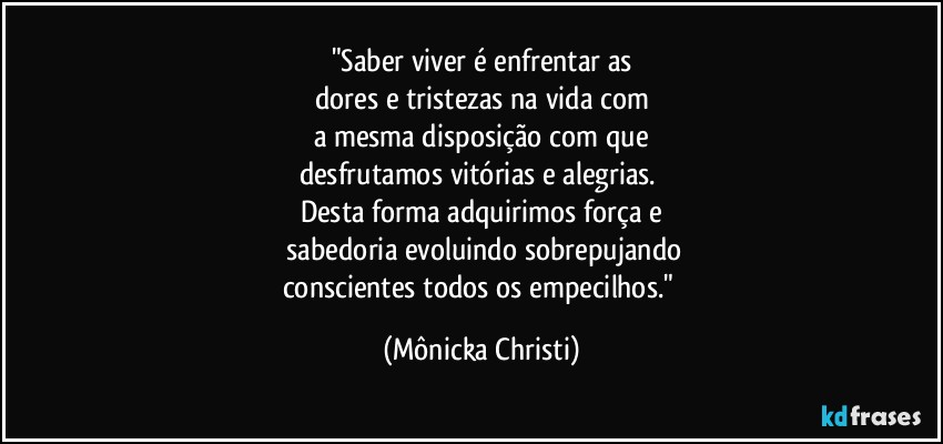 "Saber viver é enfrentar as
dores e tristezas na vida com
a mesma disposição com que
desfrutamos vitórias e alegrias. 
Desta forma adquirimos força e
 sabedoria evoluindo sobrepujando
conscientes todos os empecilhos." (Mônicka Christi)